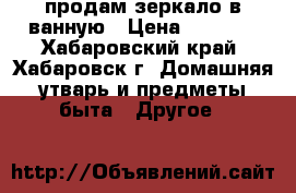 продам зеркало в ванную › Цена ­ 1 000 - Хабаровский край, Хабаровск г. Домашняя утварь и предметы быта » Другое   